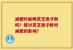 减肥时能喝灵芝孢子粉吗？探讨灵芝孢子粉对减肥的影响？