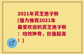 2021年灵芝孢子粉(强力推荐2021年最受欢迎的灵芝孢子粉：功效神奇，价值超高！)