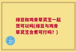 绿豆和鸡骨草灵芝一起煲可以吗(绿豆与鸡骨草灵芝合煮可行吗？)