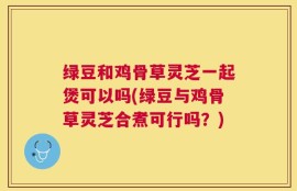 绿豆和鸡骨草灵芝一起煲可以吗(绿豆与鸡骨草灵芝合煮可行吗？)