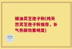 细油灵芝孢子粉(纯天然灵芝孢子粉推荐，补气养颜效果明显)