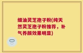 细油灵芝孢子粉(纯天然灵芝孢子粉推荐，补气养颜效果明显)