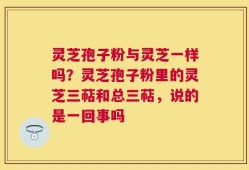 灵芝孢子粉与灵芝一样吗？灵芝孢子粉里的灵芝三萜和总三萜，说的是一回事吗