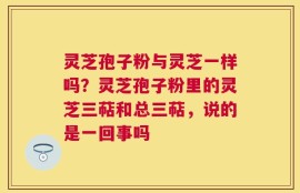 灵芝孢子粉与灵芝一样吗？灵芝孢子粉里的灵芝三萜和总三萜，说的是一回事吗