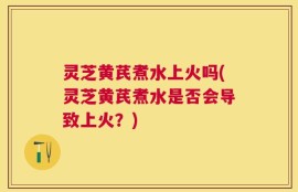 灵芝黄芪煮水上火吗(灵芝黄芪煮水是否会导致上火？)