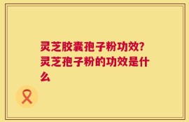 灵芝胶囊孢子粉功效？灵芝孢子粉的功效是什么