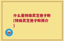 什么是特级灵芝孢子粉(特级灵芝孢子粉简介)