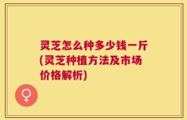 灵芝怎么种多少钱一斤(灵芝种植方法及市场价格解析)