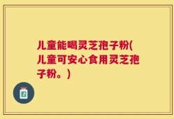 儿童能喝灵芝孢子粉(儿童可安心食用灵芝孢子粉。)