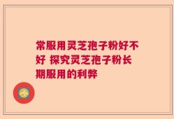 常服用灵芝孢子粉好不好 探究灵芝孢子粉长期服用的利弊