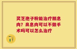 灵芝孢子粉能治疗胆息肉？鼻息肉可以不做手术吗可以怎么治疗