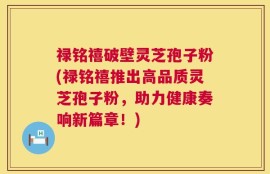 禄铭禧破壁灵芝孢子粉(禄铭禧推出高品质灵芝孢子粉，助力健康奏响新篇章！)