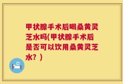 甲状腺手术后喝桑黄灵芝水吗(甲状腺手术后是否可以饮用桑黄灵芝水？)
