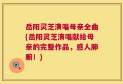 岳阳灵芝演唱母亲全曲(岳阳灵芝演唱献给母亲的完整作品，感人肺腑！)