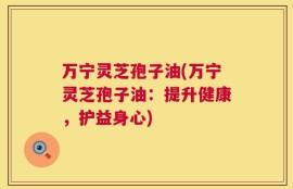 万宁灵芝孢子油(万宁灵芝孢子油：提升健康，护益身心)