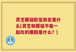 灵芝蘑菇配伍禁忌是什么(灵芝和蘑菇不能一起吃的原因是什么？)