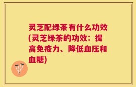 灵芝配绿茶有什么功效(灵芝绿茶的功效：提高免疫力、降低血压和血糖)