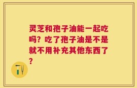 灵芝和孢子油能一起吃吗？吃了孢子油是不是就不用补充其他东西了？