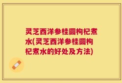 灵芝西洋参桂圆枸杞煮水(灵芝西洋参桂圆枸杞煮水的好处及方法)