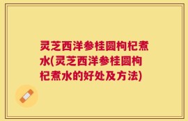 灵芝西洋参桂圆枸杞煮水(灵芝西洋参桂圆枸杞煮水的好处及方法)
