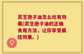 灵芝孢子油怎么吃有效果(灵芝孢子油的正确食用方法，让你享受最佳效果。)