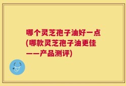 哪个灵芝孢子油好一点(哪款灵芝孢子油更佳——产品测评)