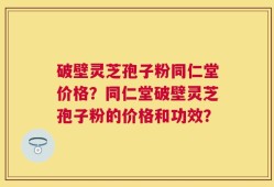破壁灵芝孢子粉同仁堂价格？同仁堂破壁灵芝孢子粉的价格和功效？