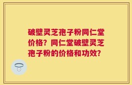 破壁灵芝孢子粉同仁堂价格？同仁堂破壁灵芝孢子粉的价格和功效？