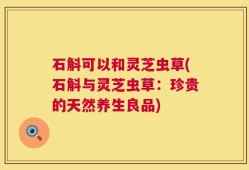 石斛可以和灵芝虫草(石斛与灵芝虫草：珍贵的天然养生良品)