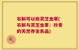 石斛可以和灵芝虫草(石斛与灵芝虫草：珍贵的天然养生良品)