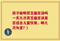 孩子能喝灵芝扁豆汤吗一天几次灵芝扁豆汤是否适合儿童饮用，喝几次为宜？)