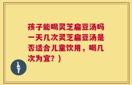 孩子能喝灵芝扁豆汤吗一天几次灵芝扁豆汤是否适合儿童饮用，喝几次为宜？)