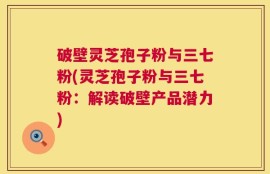 破壁灵芝孢子粉与三七粉(灵芝孢子粉与三七粉：解读破壁产品潜力)