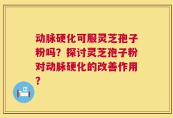 动脉硬化可服灵芝孢子粉吗？探讨灵芝孢子粉对动脉硬化的改善作用？