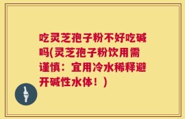 吃灵芝孢子粉不好吃碱吗(灵芝孢子粉饮用需谨慎：宜用冷水稀释避开碱性水体！)