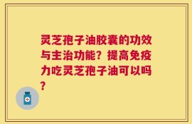 灵芝孢子油胶囊的功效与主治功能？提高免疫力吃灵芝孢子油可以吗？