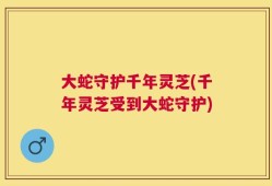 大蛇守护千年灵芝(千年灵芝受到大蛇守护)