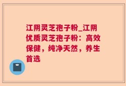 江阴灵芝孢子粉_江阴优质灵芝孢子粉：高效保健，纯净天然，养生首选