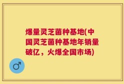 爆量灵芝菌种基地(中国灵芝菌种基地年销量破亿，火爆全国市场)