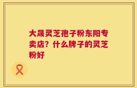 大晟灵芝孢子粉东阳专卖店？什么牌子的灵芝粉好