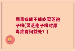 尿毒症能不能吃灵芝孢子粉(灵芝孢子粉对尿毒症有何益处？)
