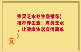 煮灵芝水养生壶推荐(推荐养生壶：煮灵芝水，让健康生活变得简单)
