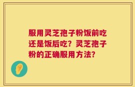 服用灵芝孢子粉饭前吃还是饭后吃？灵芝孢子粉的正确服用方法？