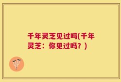 千年灵芝见过吗(千年灵芝：你见过吗？)
