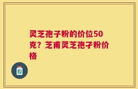 灵芝孢子粉的价位50克？芝甫灵芝孢孑粉价格