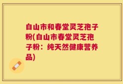 白山市和春堂灵芝孢子粉(白山市春堂灵芝孢子粉：纯天然健康营养品)