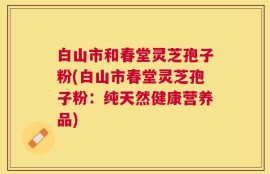 白山市和春堂灵芝孢子粉(白山市春堂灵芝孢子粉：纯天然健康营养品)
