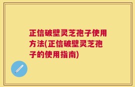正信破壁灵芝孢子使用方法(正信破壁灵芝孢子的使用指南)