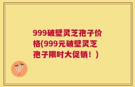 999破壁灵芝孢子价格(999元破壁灵芝孢子限时大促销！)