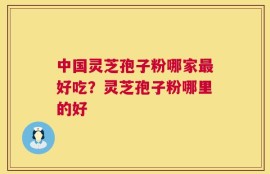 中国灵芝孢子粉哪家最好吃？灵芝孢子粉哪里的好